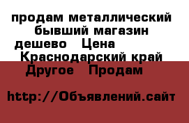 продам металлический бывший магазин дешево › Цена ­ 20 000 - Краснодарский край Другое » Продам   